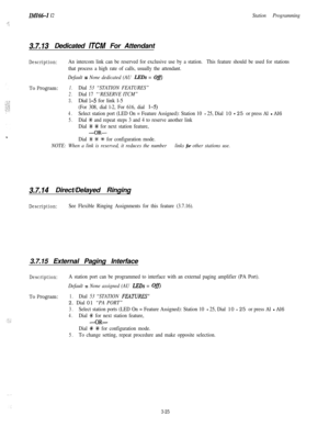 Page 75IMI66-1 I2
_. ;
: :
Station Programming
3.7.13Dedicated ITCM For Attendant
Description:An intercom link can be reserved for exclusive use by a station.This feature should be used for stations
that process a high rate of calls, usually the attendant.
Default = None dedicated (AU LEDs = O&l
To Program:1.Dial 53 “STATION FEATURES”
2.Dial 17 “‘RESERVE ITCM”
3.Dial 1-5 for link l-5
(For 308, dial l-2, For 616, dial l-5)
4.Select station port (LED On = Feature Assigned): Station 10 - 25, Dial 10 - 25 or press...