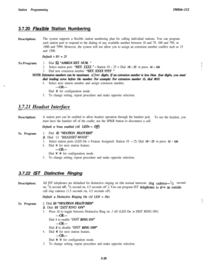 Page 78Station ProgrammingIMI46-112
3.7.20 FIexible Station NumberingDescription:
The system supports a flexible station numbering plan for calling individual stations. You can program
each station port to respond to the dialing of any available number between 10 and 79, 100 and 799, or
1000 and 7999. However, the system will not allow you to assign an extension number conflict such as 15
and 1500.
Default = IO - 25To Program:
1.Dial 52 “ASSIGN EXT. NUM. ‘I
2.Select station port: “EXT. XxXx ” - Station 10 - 25...