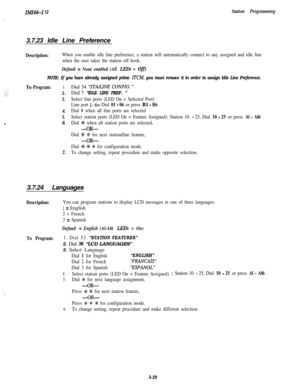 Page 79IMI6&1 I2
.’
Station Programming3.7.23 Idle Line Preference
Description:When you enable idle line preference, a station will automatically connect to any assigned and idle line
when the user takes the station off hook.
Default = None enabled (All L,EDs = OjjI
NOTE: If you have already assigned prime ITCM, you must remove it in order to assign Idle Line Preference.To
Program:1.
2.
3.
4.
5.
46.
7.Dial 54 
‘STA/LINE CONFIG. ”Dial 7
“IDLE LINE PREF. ”
Select line ports (LED On = Selected Port)
Line port 
l-...