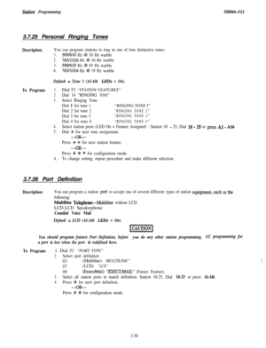 Page 80St.&ion ProgrammingZMZ66-1123.7.25 Personal Ringing Tones
Description:You can program stations to ring in one of four distinctive tones:
1.509/610 Hz @ 10 Hz warble
2.763/1016 Hz @ 10 Hz warble
3.509/610 Hz @ 19 Hz warble
4.
763/1016 Hz @ 19 Hz warble
Default = Tone 1 (Al-Al6 LEDs = On)
To Program:1.Dial 53 “STATION FEATURES”
2.Dial 14 “RINGING TONE”
3.Select Ringing Tone
Dial 
1 for tone 1“RINGING TONE 1”
Dial 2 for tone 2“RINGING TONE 2”
Dial 3 for tone 3“RINGING TONE 3”
Dial 4 for tone 4“RINGING TONE...