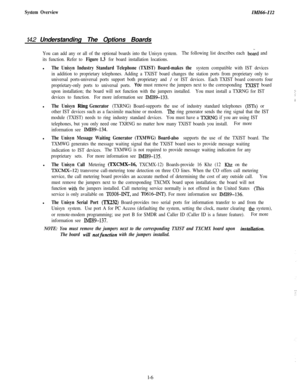 Page 9System OverviewIMA%-I121.4.2 Understanding The Options Boards
You can add any or all of the optional boards into the Unisyn system.The following list describes each board and
its function. Refer to 
Figure 1.3 for board installation locations.l
The Unisyn Industry Standard Telephone (TXIST) Board-makes the system compatible with IST devices
in addition to proprietary telephones. Adding a TXIST board changes the station ports from proprietary only to
universal ports-universal ports support both...