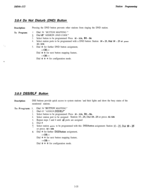 Page 85IMI66112Stfztion Programming3.8.4 Do Not Disturb (DND) Button
1:.  . :
Description:Pressing the DND button prevents other stations from ringing the DND station.
To Program:1.Dial 56 “BUTTON MAPPING ”
2.Dial 07 ‘ASSIGN DND CODE ”
3.Select button to be programmed: Press Al - A16, Bl - B6
4.Select station ports to be programmed with a DND button: Station 10 - 25, Dial 10 - 25 or pressAl-Al6
5.Dial A+ for further DND button assignment,
-OR-
Dial +K +K for next button mapping feature,
-OR-
Dial +K % # for...