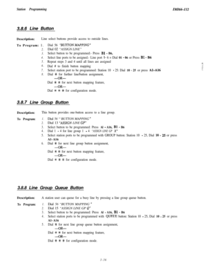 Page 86Station ProgrammingIMI66-I12
3.8,6 Line Button
Description:
Line select buttons provide access to outside lines.To Program: 1.
Dial 56‘BUTTON MAPPING ”
2.Dial 02 “ASSIGN LINE”
3.Select button to be programmed:- Press Bl - B6,
4.Select line ports to be assigned.- Line port l- 6 = Dial 01 - 06 or Press Bl - B6
5.Repeat steps 3 and 4 until all lines are assigned
6.Dial # to finish button mapping
7.Select station port to be programmed: Station 10 - 25: Dial 10 - 25 or press Al-A16
8.Dial +K for further...