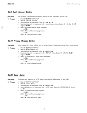 Page 87IMIH-112Station Programming
3.8.9 Dual Intercom Button
Description:You can assign a second intercom button to stations that may make many intercom calls.
To Program:1.Dial 56 “‘BUITON MAPPING ”
2.Dial 05 “ASSIGN 2ND ITCM ”
3.Select button to be programmed:- Press Al - A16, Bl - B6
4.Select station ports to be programmed with a second intercom button: Station 10 - 25, Dial 10 - 25or press Al-Al6
5.Dial +k for further intercom button assignment,
-OR-
Dial +& +K for next button mapping feature,
-OR-
,Dial...