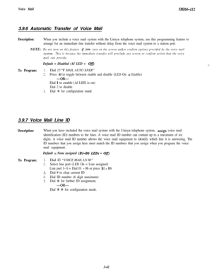 Page 92Voice MailZMZ66-1123.9.6 Automatic Transfer of Voice Mail
Description:When you include a voice mail system with the Unisyn telephone system, use this programming feature to
arrange for an immediate line transfer without delay from the voice mail system to a station port.
NOTE:Do not tarn on this feature if YOU tarn on the screen an&or confirm options provided by the voice mailsystem.
This is because the immediate transfer will preclude any screen or confirm action that the voice
mail can provide.
Default...