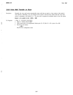 Page 93ZMZ661123.9.8 Voice Mail Transfer on BusvVoice Mail
Description:
To Program:
Normally, the voice mail system automatically routes calls that are made to a busy station to that station’s
voice mail box. Alternately, 
you can arrange for the system to alert the busy station when the voice mail
system is attempting a call transfer to it.You may need to program the attendant station to have this option.
Default = Not enabled (Al-Al6 LEDs = OjjJ
1. Dial 53 “STATION FEATURES”.
2.Dial 31 “VMAIL XFR ON BSY”...