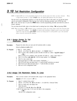 Page 95IMI66112Toll Restriction
3. IO Toll Restriction Configuration
NOTE: A lighted LED next to the programming button for the selection shows the choice you have selected.When
a single button provides 
a toggle (on/ofJ) action, the lighted LED indicates the active feature.
The first step in any programming sequence is to enter the base level. Once in this mode, you can dial the feature
code for any desired configuration. Enter the base level with the following procedure: press ITCM then dial
%# 7 4 6 SAC.The...