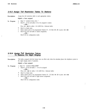 Page 96Toll Restriction3.10.3 Assign Toll Restriction Tables To StationsIiW6&112Description:
Assign the toll restriction table to each appropriate station.
Default = None assigned.
To Program:1.Dial 73 “ASSIGN TOLL-STA. ”
2.Dial 01 - 16 for toll tables l-16 to be assigned to station
-OR-
Press Al - Al6 for tables 1-16 (LED On = Selected table)
3.Dial # to finish entry
4.Select station ports to be programmed: Station 10 - 25, Dial 10 - 25 or press Al - Al6
5.Dial +k for next toll table to station assignment,...