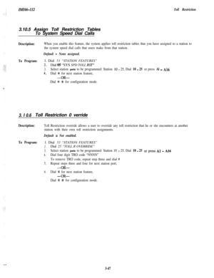Page 97IMI66-112Toll Restriction3.10.5 Assign Toll Restriction Tables
To System Speed Dial Calls
Description:When you enable this feature, the system applies toll restriction tables that you have assigned to a station to
the system speed dial calls that users make from that station.
Default = None assigned.
To Program:1. Dial 53 “STATION FEATURES”
2.Dial 05 “SYS SPD TOLL RST”
3.Select station ports to be programmed: Station 10 - 25, Dial 10 - 25 or press Al - A16
4.Dial +C for next station feature,
-OR-
Dial *...