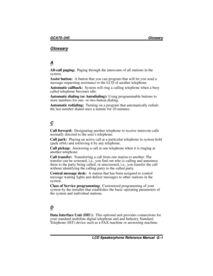 Page 117Glossary
A
All-call paging:Paging through the intercoms of all stations in the
system.
Assist button:A button that you can program that will let you send a
message requesting assistance to the LCD of another telephone.
Automatic callback:System will ring a calling telephone when a busy
called telephone becomes idle.
Automatic dialing (or Autodialing):Using programmable buttons to
store numbers for one- or two-button dialing.
Automatic redialing:Turning on a program that automatically redials
the last...