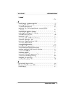 Page 121Index
Pa g e
A
Abbreviations,KnowingTheLCD ......................... 1-8
AccessingTheButtonLevels............................. 2-26
Account Codes, Entering................................ 8-4
Activating The Call Forward Outside System (CFOS)
Feature ............................................ 8-6
AdjustingTheDisplayContrast............................ 8-1
Adjusting Your Telephone’s Pedestal....................... 1-14
AlarmReporting,System............................... 2-20...