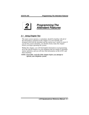 Page 21Programming The
Attendant Features
2.1 Using Chapter Two
The main system operator, or attendant, should be familiar with all of
the information contained in this chapter. It is user-friendly and
designed with both the attendant and the station user’s needs in mind. If
you are the system attendant, you should closely study this chapter
before you begin operating the system.
Within this chapter, you will find helpful information on programming
all of the special features on your telephone that are unique...