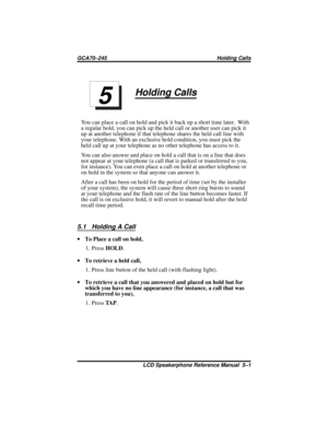 Page 63Holding Calls
You can place a call on hold and pick it back up a short time later. With
a regular hold, you can pick up the held call or another user can pick it
up at another telephone if that telephone shares the held call line with
your telephone. With an exclusive hold condition, you must pick the
held call up at your telephone as no other telephone has access to it.
You can also answer and place on hold a call that is on a line that does
not appear at your telephone (a call that is parked or...