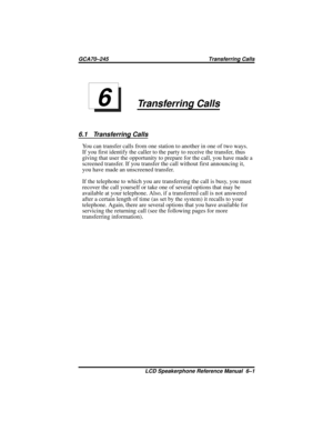 Page 67Transferring Calls
6.1 Transferring Calls
You can transfer calls from one station to another in one of two ways.
If you first identify the caller to the party to receive the transfer, thus
giving that user the opportunity to prepare for the call, you have made a
screened transfer. If you transfer the call without first announcing it,
you have made an unscreened transfer.
If the telephone to which you are transferring the call is busy, you must
recover the call yourself or take one of several options that...