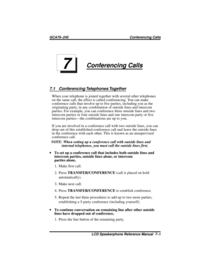 Page 71Conferencing Calls
7.1 Conferencing Telephones Together
When your telephone is joined together with several other telephones
on the same call, the effect is called conferencing. You can make
conference calls that involve up to five parties, including you as the
originating party, in any combination of outside lines and intercom
parties. For example, you can conference three outside lines and two
intercom parties or four outside lines and one intercom party or five
intercom parties—the combinations are up...