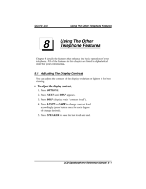 Page 73Using The Other
Telephone Features
Chapter 8 details the features that enhance the basic operation of your
telephone. All of the features in this chapter are listed in alphabetical
order for your convenience.
8.1 Adjusting The Display Contrast
You can adjust the contrast of the display to darken or lighten it for best
viewing.
·To adjust the display contrast,
1. PressOPTIONS.
2. PressNEXTuntilDISPappears.
3. PressDISP(display reads “contrast level”).
4. PressLIGHTorDARKto change contrast level...