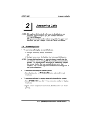 Page 21Answering Calls
NOTE: Throughout this book, all references to fixed buttons are
printed in upper case bold type, for example “Press the
INTERCOMbutton.”
All references to interactive buttons are printed in upper case
bold italic type, for example “Press the OPTIONS button.”
2.1 Answering Calls
·To answer a call ringing at your telephone,
1. If the light is flashing orange, lift handset,
—OR—
if the light is red, press the flashing line button and lift handset.
NOTE: Certain idle line buttons on your...