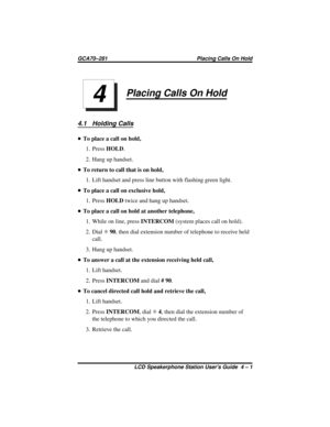 Page 31Placing Calls On Hold
4.1 Holding Calls
•To place a call on hold,
1. PressHOLD.
2. Hang up handset.
•To return to call that is on hold,
1. Lift handset and press line button with flashing green light.
•To place a call on exclusive hold,
1. PressHOLDtwice and hang up handset.
•To place a call on hold at another telephone,
1. While on line, pressINTERCOM(system places call on hold).
2. DialS90, then dial extension number of telephone to receive held
call.
3. Hang up handset.
•To answer a call at the...