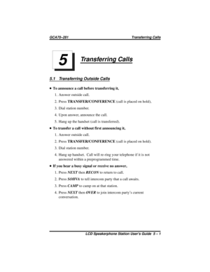 Page 33Transferring Calls
5.1 Transferring Outside Calls
•To announce a call before transferring it,
1. Answer outside call.
2. PressTRANSFER/CONFERENCE(call is placed on hold),
3. Dial station number.
4. Upon answer, announce the call.
5. Hang up the handset (call is transferred).
•To transfer a call without first announcing it,
1. Answer outside call.
2. PressTRANSFER/CONFERENCE(call is placed on hold).
3. Dial station number.
4. Hang up handset. Call will re-ring your telephone if it is not
answered within a...