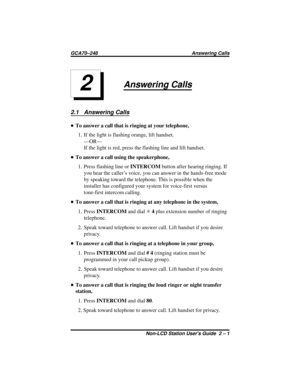 Page 17Answering Calls
2.1 Answering Calls
•To answer a call that is ringing at your telephone,
1. If the light is flashing orange, lift handset.
—OR—
If the light is red, press the flashing line and lift handset.
•To answer a call using the speakerphone,
1. Press flashing line orINTERCOMbutton after hearing ringing. If
you hear the caller’s voice, you can answer in the hands-free mode
by speaking toward the telephone. This is possible when the
installer has configured your system for voice-first versus...