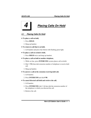 Page 23Placing Calls On Hold
4.1 Placing Calls On Hold
•To place a call on hold,
1. PressHOLD.
2. Hang up handset.
•To return to call that is on hold,
1. Lift handset and press line button with flashing green light.
•To place a call on exclusive hold,
1. PressHOLDtwice and hang up handset.
•To place a call on hold at another telephone,
1. While on line, pressINTERCOM(system places call on hold).
2. DialS90, then dial extension number of telephone to receive held
call.
3. Hang up handset.
•To answer a call at...