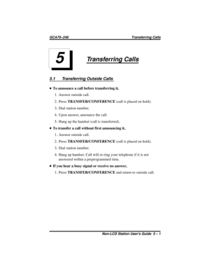 Page 25Transferring Calls
5.1 Transferring Outside Calls
•To announce a call before transferring it,
1. Answer outside call.
2. PressTRANSFER/CONFERENCE(call is placed on hold).
3. Dial station number.
4. Upon answer, announce the call.
5. Hang up the handset (call is transferred).
•To transfer a call without first announcing it,
1. Answer outside call.
2. PressTRANSFER/CONFERENCE(call is placed on hold).
3. Dial station number.
4. Hang up handset. Call will re-ring your telephone if it is not
answered within a...