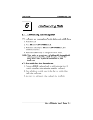 Page 27Conferencing Calls
6.1 Conferencing Stations Together
•To conference any combination of inside stations and outside lines,
1. Make first call.
2. PressTRANSFER/CONFERENCE.
3. Make next call and pressTRANSFER/CONFERENCEto
establish conference.
4. Repeat the last two steps to add up to two more parties.
NOTE: When setting up a conference call with outside lines and inside
stations, you must call the outside lines first. Use the line
group access codes to place the outside lines in your
conference.
•To drop...