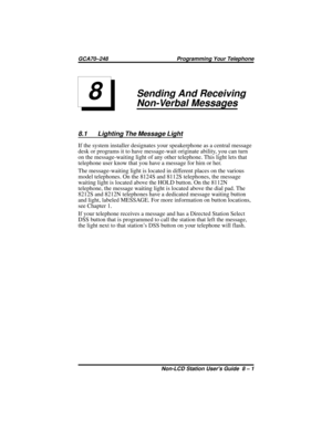 Page 37Sending And Receiving
Non-Verbal Messages
8.1 Lighting The Message Light
If the system installer designates your speakerphone as a central message
desk or programs it to have message-wait originate ability, you can turn
on the message-waiting light of any other telephone. This light lets that
telephone user know that you have a message for him or her.
The message-waiting light is located in different places on the various
model telephones. On the 8124S and 8112S telephones, the message
waiting light is...