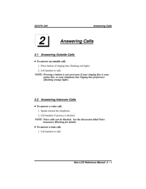 Page 19Answering Calls
2.1 Answering Outside Calls
•To answer an outside call,
1. Press button of ringing line (flashing red light).
2. Lift handset to talk.
NOTE: Pressing a button is not necessary if your ringing line is your
prime line, or your telephone has ringing line preference
(flashing orange light).
2.2 Answering Intercom Calls
•To answer a voice call,
1. Speak toward the telephone.
2. Lift handset if privacy is desired.
NOTE: Voice calls can be blocked. See the discussion titled Voice
Announce...