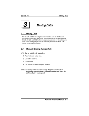 Page 23Making Calls
3.1 Making Calls
The 8212N and 8112N telephones require that you lift the handset
before performing any operations with the telephone. When using the
8212S, 8112S, and 8124S, however, you may do one of three things in
order to use the telephone: lift the handset, press theINTERCOM
button, or press a line button.
3.2 Manually Dialing Outside Calls
•To dial an outside call manually,
1. Press button to select line.
2. Listen for dial tone.
3. Dial number.
4. Lift handset to talk when party...