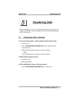 Page 39Transferring Calls
When transferring a call, you can either identify the caller before you
transfer (screened) or you can transfer the call without identifying the
caller (unscreened).
5.1 Transferring Calls—Screened
•To screen and transfer a call to another station in the system,
1. Answer call.
2. PressTRANSFER/CONFERENCE(call is placed on hold
automatically).
3. Dial extension number of party to receive transfer,
—OR—
press DSS button for one-button intercom calling.
•When intercom party answers,
1....
