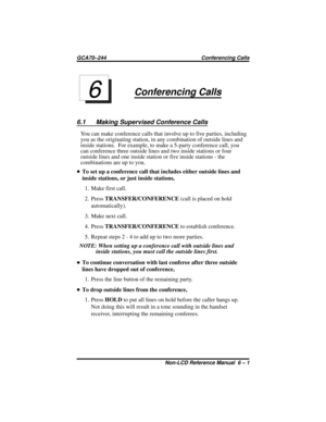 Page 41Conferencing Calls
6.1 Making Supervised Conference Calls
You can make conference calls that involve up to five parties, including
you as the originating station, in any combination of outside lines and
inside stations. For example, to make a 5-party conference call, you
can conference three outside lines and two inside stations or four
outside lines and one inside station or five inside stations - the
combinations are up to you.
•To set up a conference call that includes either outside lines and
inside...