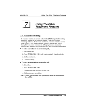 Page 43Using The Other
Telephone Features
7.1 Account Code Entry
If you need to enter an account code for the SMDA report while calling
a number, you can do so using this feature. Code entry is either
voluntary or forced. If the codes are forced, you must enter the account
code to place a call; if the codes are voluntary, the call will still go
through if you do not enter a code. (Pre-programmed emergency
numbers will automatically go through even with forced account codes.)
•To enter account code on an...