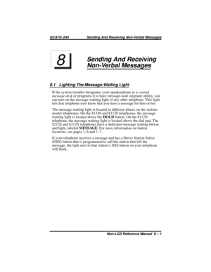 Page 61Sending And Receiving
Non-Verbal Messages
8.1 Lighting The Message-Waiting Light
If the system installer designates your speakerphone as acentral
message deskor programs it to have message-wait originate ability, you
can turn on the message-waiting light of any other telephone. This light
lets that telephone user know that you have a message for him or her.
The message waiting light is located in different places on the various
model telephones. On the 8124S and 8112S telephones, the message
waiting...