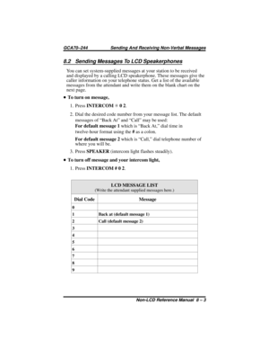 Page 638.2 Sending Messages To LCD Speakerphones
You can set system-supplied messages at your station to be received
and displayed by a calling LCD speakerphone. These messages give the
caller information on your telephone status. Get a list of the available
messages from the attendant and write them on the blank chart on the
next page.
•To turn on message,
1. PressINTERCOMS02.
2. Dial the desired code number from your message list. The default
messages of “Back At” and “Call” may be used:
For default message...