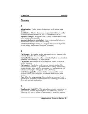 Page 79Glossary
A
All-call paging:Paging through the intercoms of all stations in the
system.
Assist button:A button that you can program that will let you send a
message requesting assistance to the LCD of another telephone.
Automatic callback:System will ring a calling telephone when a busy
called telephone becomes idle.
Automatic dialing (or Autodialing):Using programmable buttons to
store numbers for one- or two-button dialing.
Automatic redialing:Turning on a program that automatically redials
the last...