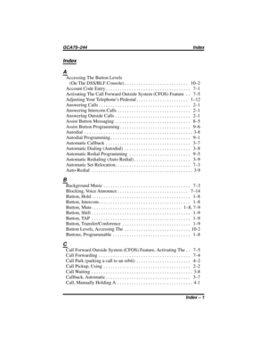 Page 83Index
A
Accessing The Button Levels
(OnTheDSS/BLFConsole)........................... 10–2
Account Code Entry.................................... 7–1
Activating The Call Forward Outside System (CFOS) Feature . . 7–5
Adjusting Your Telephone’s Pedestal...................... 1–12
AnsweringCalls....................................... 2–1
AnsweringIntercomCalls ............................... 2–1
AnsweringOutsideCalls ................................ 2–1
AssistButtonMessaging ...................................