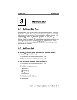 Page 11Making Calls
3.1 Getting A Dial Tone
Your telephone may be configured to provide an intercom dial tone when
the handset is lifted. This arrangement is known as “prime intercom.” It
may, however, be arranged to provide outside line dial tone instead. This
arrangement is known as “prime line automatic” or “idle line
preference.” This means that you can dial the system feature codes as
soon as you lift the handset. If your telephone is arranged otherwise, you
must obtain intercom dial tone before you can...