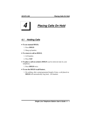 Page 15Placing Calls On Hold
4.1 Holding Calls
•To use manual HOLD,
1. PressHOLD.
2. Hang up handset.
•To return to call on HOLD,
1. Lift handset.
2. PressTA P.
•To place a call on exclusive HOLD(can be retrieved only by your
telephone),
1. PressHOLDtwice.
•To use the HOLD recall feature,
1. Do nothing, after a preprogrammed length of time, a call placed on
HOLDwill automatically ring back. Lift handset.
4
GCA70–246 Placing Calls On Hold
Single Line Telephone Station Users Guide 4 – 1 