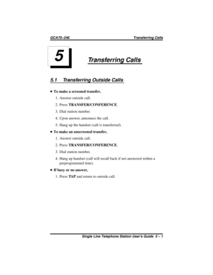 Page 17Transferring Calls
5.1 Transferring Outside Calls
•To make a screened transfer,
1. Answer outside call.
2. PressTRANSFER/CONFERENCE.
3. Dial station number.
4. Upon answer, announce the call.
5. Hang up the handset (call is transferred).
•To make an unscreened transfer,
1. Answer outside call.
2. PressTRANSFER/CONFERENCE.
3. Dial station number.
4. Hang up handset (call will recall back if not answered within a
preprogrammed time).
•If busy or no answer,
1. PressTA Pand return to outside call.
5...