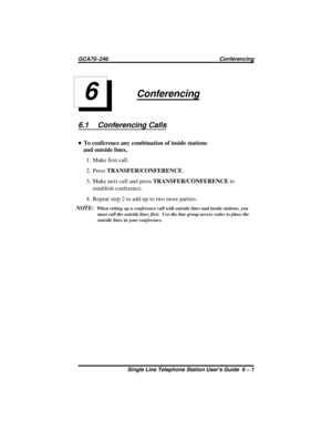 Page 19Conferencing
6.1 Conferencing Calls
•To conference any combination of inside stations
and outside lines,
1. Make first call.
2. PressTRANSFER/CONFERENCE.
3. Make next call and pressTRANSFER/CONFERENCEto
establish conference.
4. Repeatstep2toadduptotwomoreparties.
NOTE:
When setting up a conference call with outside lines and inside stations, you
must call the outside lines first. Use the line group access codes to place the
outside lines in your conference.
6
GCA70–246 Conferencing
Single Line Telephone...