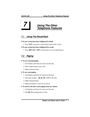 Page 21Using The Other
Telephone Features
7.1 Using The Recall/flash
•If your system has been configured for flash,
1. PressTA Pto generate a timed flash signal while on line.
•If your system has been configured for recall,
1. PressRECALL(TA P) to disconnect as if you had hung up.
7.2 Paging
•To use external paging,
1. Lift handset and listen for intercom dial tone.
2. Dial assigned page access code.
3. Make announcement.
•To use zone paging,
1. Lift handset and listen for intercom dial tone.
2. Dial zone...