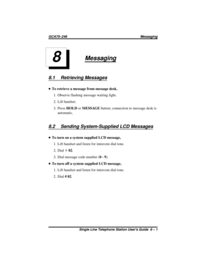 Page 27Messaging
8.1 Retrieving Messages
•To retrieve a message from message desk,
1. Observe flashing message waiting light.
2. Lift handset.
3. PressHOLDorMESSAGEbutton; connection to message desk is
automatic.
8.2 Sending System-Supplied LCD Messages
•To turn on a system supplied LCD message,
1. Lift handset and listen for intercom dial tone.
2. DialS02.
3. Dial message code number (0-9).
•To turn off a system supplied LCD message,
1. Lift handset and listen for intercom dial tone.
2. Dial#02.
8
GCA70–246...