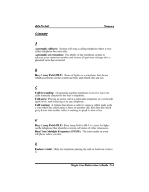 Page 33Glossary
A
Automatic callback:System will ring a calling telephone when a busy
called telephone becomes idle.
Automatic set relocation:The ability of the telephone system to
relocate your extension number and restore all previous settings after a
physical move has occurred.
B
Busy Lamp Field (BLF):Rows of lights on a telephone that shows
which extensions on the system are busy and which ones are not.
C
Call forwarding:Designating another telephone to receive intercom
calls normally directed to the user’s...