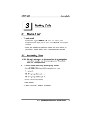 Page 23Making Calls
3.1 Making A Call
·To make a call,
1. Lift handset or pressSPEAKER, select line (unless your
telephone selects it for you) or selectINTERCOM, and listen for
dial tone.
2. Either dial number, use speed dial feature, use redial feature, or
press Direct Station Select (DSS) if making an intercom call.
3.2 Accessing Lines
NOTE: The dial codes shown in this manual are the default dialing
codes. Your installer may have reprogrammed the codes to
better suit your application.
·To access outside...