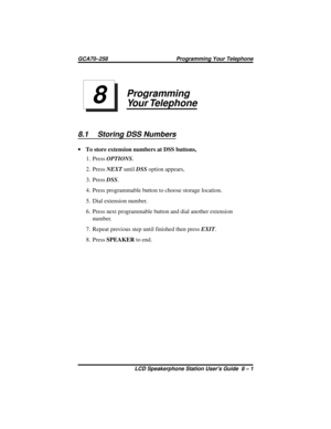 Page 47Programming
Your Telephone
8.1 Storing DSS Numbers
·To store extension numbers at DSS buttons,
1. PressOPTIONS.
2. PressNEXTuntilDSSoption appears,
3. PressDSS.
4. Press programmable button to choose storage location.
5. Dial extension number.
6. Press next programmable button and dial another extension
number.
7. Repeat previous step until finished then pressEXIT.
8. PressSPEAKERto end.
8
GCA70–258 Programming Your Telephone
LCD Speakerphone Station Users Guide 8 – 1 