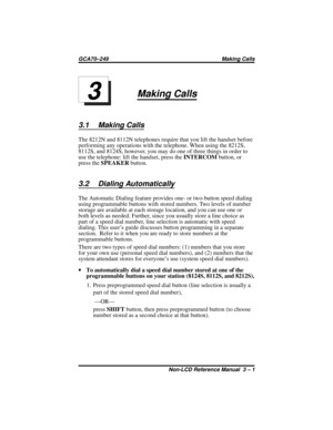 Page 25Making Calls
3.1 Making Calls
The 8212N and 8112N telephones require that you lift the handset before
performing any operations with the telephone. When using the 8212S,
8112S, and 8124S, however, you may do one of three things in order to
use the telephone: lift the handset, press theINTERCOMbutton, or
press theSPEAKERbutton.
3.2 Dialing Automatically
The Automatic Dialing feature provides one- or two-button speed dialing
using programmable buttons with stored numbers. Two levels of number
storage are...