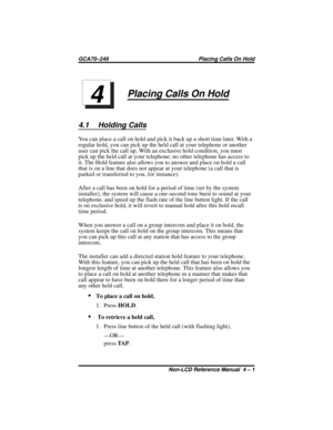 Page 37Placing Calls On Hold
4.1 Holding Calls
You can place a call on hold and pick it back up a short time later. With a
regular hold, you can pick up the held call at your telephone or another
user can pick the call up. With an exclusive hold condition, you must
pick up the held call at your telephone; no other telephone has access to
it. The Hold feature also allows you to answer and place on hold a call
that is on a line that does not appear at your telephone (a call that is
parked or transferred to you,...