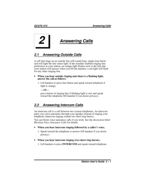 Page 19Answering Calls
2.1 Answering Outside Calls
A call that rings on an outside line will sound long, single-tone bursts
and will light the line status light. If the installer enabled ringing line
preference at your station, an orange light flashes next to the line that
your station will answer when you lift the handset; a red light will flash
for any other ringing line.
·When you hear outside ringing and observe a flashing light,
answer the call as follows:
1. Lift handset or press line button and speak...