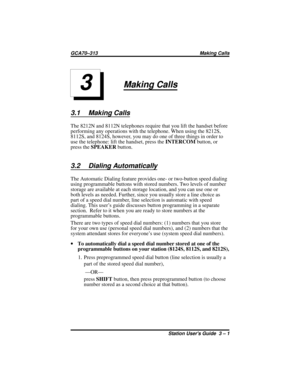 Page 21Making Calls
3.1 Making Calls
The 8212N and 8112N telephones require that you lift the handset before
performing any operations with the telephone. When using the 8212S,
8112S, and 8124S, however, you may do one of three things in order to
use the telephone: lift the handset, press theINTERCOMbutton, or
press theSPEAKERbutton.
3.2 Dialing Automatically
The Automatic Dialing feature provides one- or two-button speed dialing
using programmable buttons with stored numbers. Two levels of number
storage are...